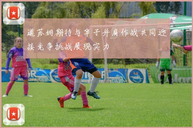道苏姆期待与华子并肩作战共同迎接竞争挑战展现实力