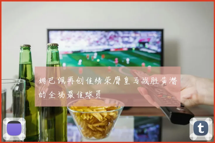 姆巴佩再创佳绩荣膺皇马战胜黄潜的全场最佳球员