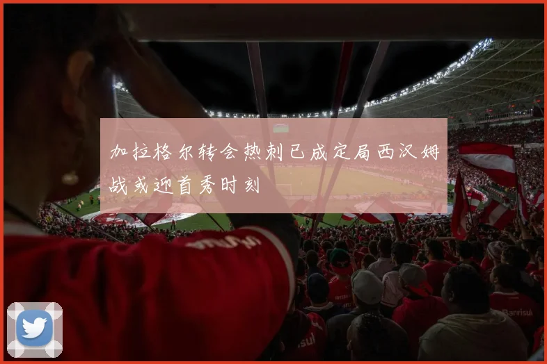 加拉格尔转会热刺已成定局西汉姆战或迎首秀时刻